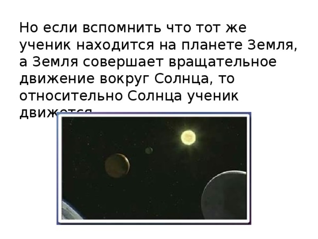 Но если вспомнить что тот же ученик находится на планете Земля, а Земля совершает вращательное движение вокруг Солнца, то относительно Солнца ученик движется. 