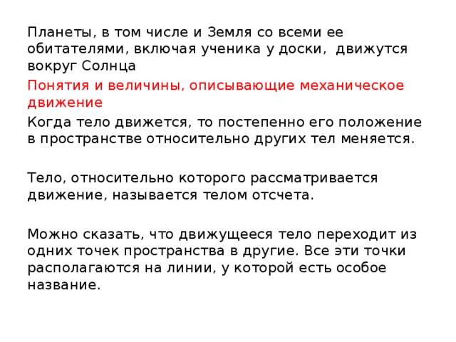 Планеты, в том числе и Земля со всеми ее обитателями, включая ученика у доски, движутся вокруг Солнца Понятия и величины, описывающие механическое движение Когда тело движется, то постепенно его положение в пространстве относительно других тел меняется. Тело, относительно которого рассматривается движение, называется телом отсчета. Можно сказать, что движущееся тело переходит из одних точек пространства в другие. Все эти точки располагаются на линии, у которой есть особое название. 