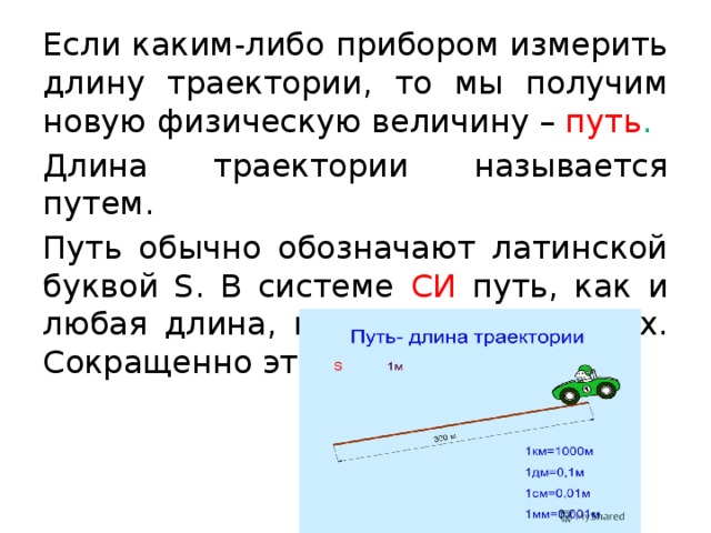 Если каким-либо прибором измерить длину траектории, то мы получим новую физическую величину – путь . Длина траектории называется путем. Путь обычно обозначают латинской буквой S. В системе СИ путь, как и любая длина, измеряется в метрах. Сокращенно это обозначают так: 