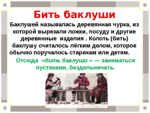    Бить баклуши      Баклушей называлась деревянная чурка, из которой вырезали ложки, посуду и другие деревянные изделия . Колоть (бить) баклушу считалось лёгким делом, которое обычно поручалось старикам или детям. Отсюда « бить баклуши » — заниматься пустяками, бездельничать. 