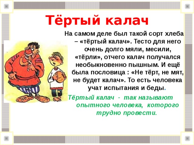  Тёртый калач   На самом деле был такой сорт хлеба – «тёртый калач». Тесто для него очень долго мяли, месили, «тёрли», отчего калач получался необыкновенно пышным. И ещё была пословица : «Не тёрт, не мят, не будет калач». То есть человека учат испытания и беды . Тёртый калач - так называют опытного человека, которого трудно провести. 