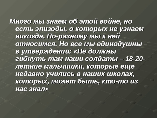Много мы знаем об этой войне, но есть эпизоды, о которых не узнаем никогда. По-разному мы к ней относимся. Но все мы единодушны в утверждении: «Не должны гибнуть там наши солдаты – 18-20-летние мальчишки, которые еще недавно учились в наших школах, которых, может быть, кто-то из нас знал»  