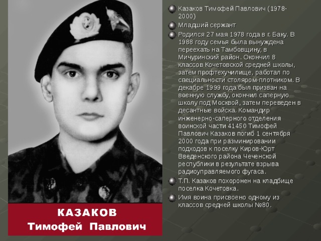 Казаков Тимофей Павлович (1978-2000) Младший сержант Родился 27 мая 1978 года в г. Баку. В 1988 году семья была вынуждена переехать на Тамбовщину, в Мичуринский район. Окончил 8 классов Кочетовской средней школы, затем профтехучилище, работал по специальности столяром-плотником. В декабре 1999 года был призван на военную службу, окончил саперную школу под Москвой, затем переведен в десантные войска. Командир инженерно-саперного отделения воинской части 41450 Тимофей Павлович Казаков погиб 1 сентября 2000 года при разминировании подходов к поселку Киров-Юрт Введенского района Чеченской республики в результате взрыва радиоуправляемого фугаса. Т.П. Казаков похоронен на кладбище поселка Кочетовка. Имя воина присвоено одному из классов средней школы №80. 