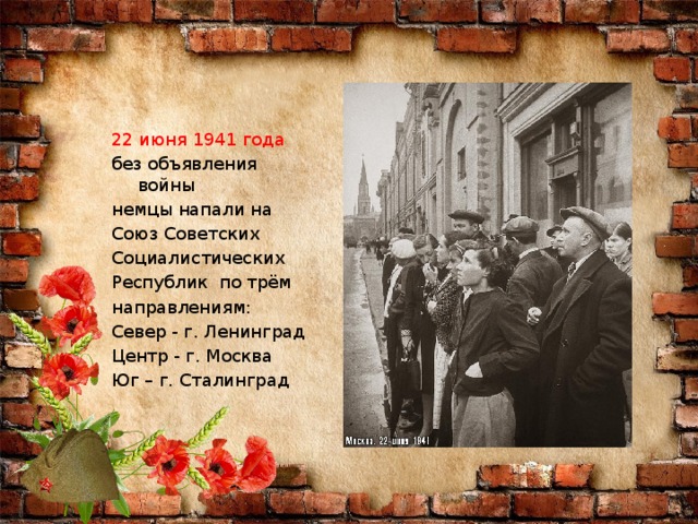 22 июня 1941 года без объявления войны немцы напали на Союз Советских Социалистических Республик по трём направлениям: Север - г. Ленинград Центр - г. Москва Юг – г. Сталинград