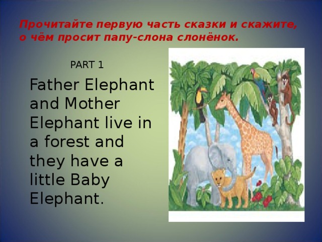 Прочитайте первую часть сказки и скажите, о чём просит папу-слона слонёнок. PART 1  Father Elephant and Mother Elephant live in a forest and they have a little Baby Elephant. 