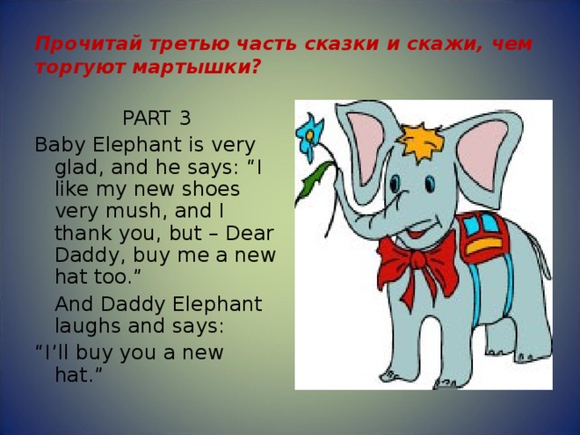 Прочитай третью часть сказки и скажи, чем торгуют мартышки? PART 3 Baby Elephant is very glad, and he says: “I like my new shoes very mush, and I thank you, but – Dear Daddy, buy me a new hat too.”  And Daddy Elephant laughs and says: “ I’ll buy you a new hat.” 