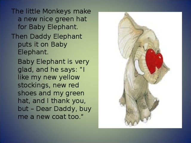 The little Monkeys make a new nice green hat for Baby Elephant. Then Daddy Elephant puts it on Baby Elephant.  Baby Elephant is very glad, and he says: “I like my new yellow stockings, new red shoes and my green hat, and I thank you, but – Dear Daddy, buy me a new coat too.” 