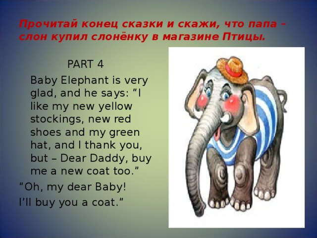 Прочитай конец сказки и скажи, что папа –слон купил слонёнку в магазине Птицы. PART 4  Baby Elephant is very glad, and he says: “I like my new yellow stockings, new red shoes and my green hat, and I thank you, but – Dear Daddy, buy me a new coat too.” “ Oh, my dear Baby! I’ll buy you a coat.” 