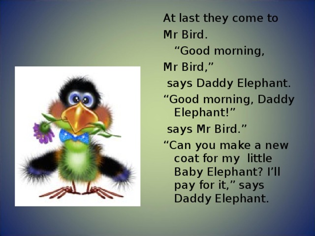 At last they come to Mr Bird.  “ Good morning, Mr Bird,”  says Daddy Elephant. “ Good morning, Daddy Elephant!”  says Mr Bird.” “ Can you make a new coat for my little Baby Elephant? I’ll pay for it,” says Daddy Elephant. 