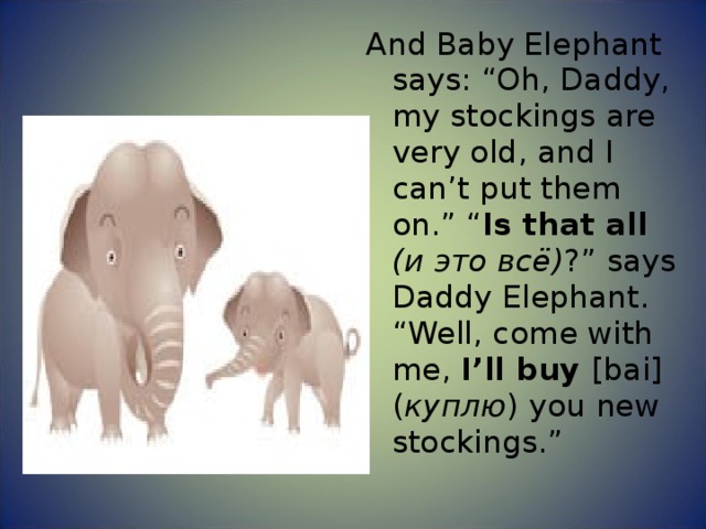 And Baby Elephant says: “Oh, Daddy, my stockings are very old, and I can’t put them on.” “ Is that all ( и это всё ) ?” says Daddy Elephant. “Well, come with me, I’ll buy [bai] ( куплю ) you new stockings.” 