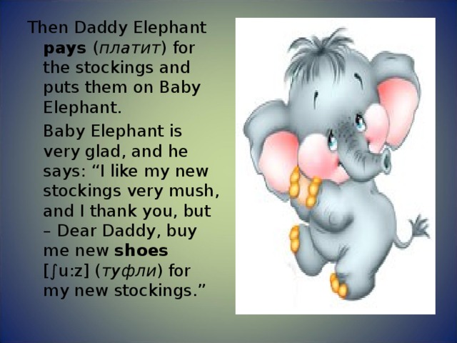 Then Daddy Elephant pays ( платит ) for the stockings and puts them on Baby Elephant.  Baby Elephant is very glad, and he says: “I like my new stockings very mush, and I thank you, but – Dear Daddy, buy me new shoes [∫u:z] ( туфли ) for my new stockings.” 