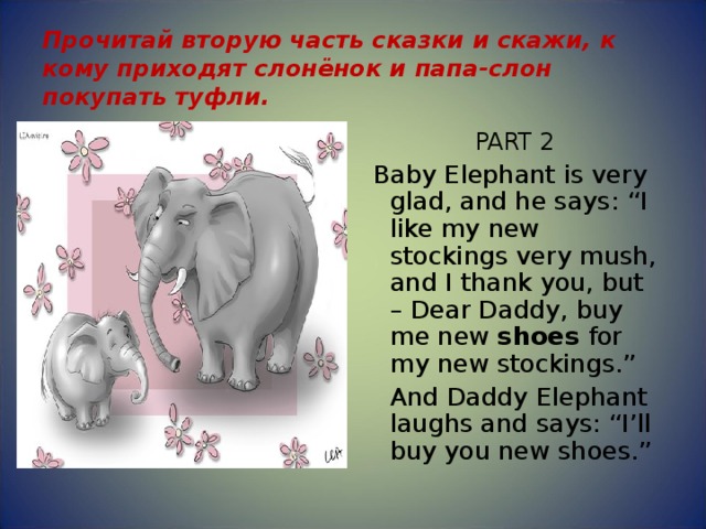 Прочитай вторую часть сказки и скажи, к кому приходят слонёнок и папа-слон покупать туфли. PART 2   Baby Elephant is very glad, and he says: “I like my new stockings very mush, and I thank you, but – Dear Daddy, buy me new shoes for my new stockings.”  And Daddy Elephant laughs and says: “I’ll buy you new shoes.” 