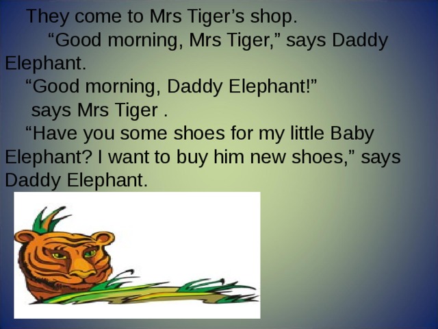 They come to Mrs Tiger’s shop.  “ Good morning, Mrs Tiger,” says Daddy Elephant. “ Good morning, Daddy Elephant!”  says Mrs Tiger . “ Have you some shoes for my little Baby Elephant? I want to buy him new shoes,” says Daddy Elephant. 