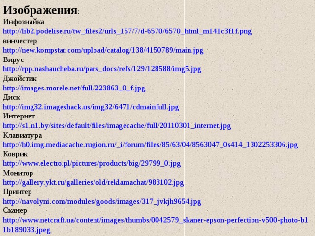 Изображения : Инфознайка http://lib2.podelise.ru/tw_files2/urls_157/7/d-6570/6570_html_m141c3f1f.png винчестер http://new.kompstar.com/upload/catalog/138/4150789/main.jpg Вирус http://rpp.nashaucheba.ru/pars_docs/refs/129/128588/img5.jpg Джойстик http://images.morele.net/full/223863_0_f.jpg Диск http://img32.imageshack.us/img32/6471/cdmainfull.jpg Интернет http://s1.n1.by/sites/default/files/imagecache/full/20110301_internet.jpg Клавиатура http://h0.img.mediacache.rugion.ru/_i/forum/files/85/63/04/8563047_0s414_1302253306.jpg Коврик http://www.electro.pl/pictures/products/big/29799_0.jpg Монитор http://gallery.ykt.ru/galleries/old/reklamachat/983102.jpg Принтер http://navolyni.com/modules/goods/images/317_jvkjh9654.jpg Сканер http://www.netcraft.ua/content/images/thumbs/0042579_skaner-epson-perfection-v500-photo-b11b189033.jpeg 
