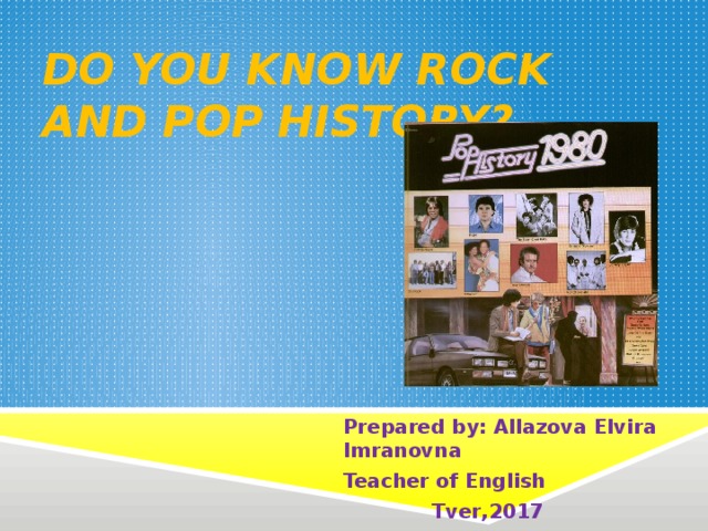 do you know rock and pop history? Prepared by : Allazova Elvira Imranovna Teacher of English  Tver , 2017 