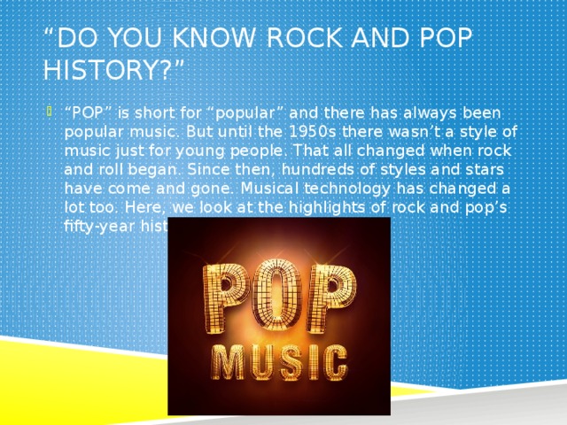 “ Do you know rock and pop history?” “ POP” is short for “popular” and there has always been popular music. But until the 1950s there wasn’t a style of music just for young people. That all changed when rock and roll began. Since then, hundreds of styles and stars have come and gone. Musical technology has changed a lot too. Here, we look at the highlights of rock and pop’s fifty-year history. 