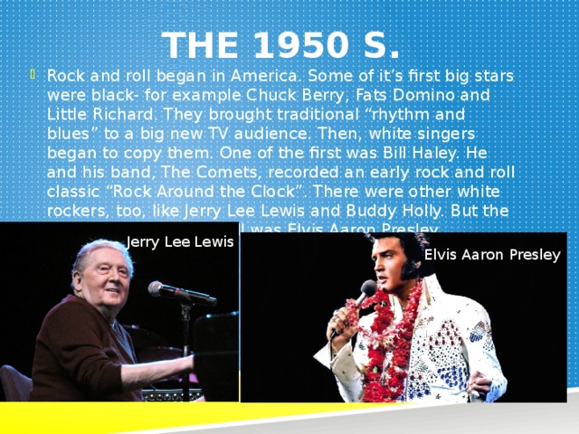 The 1950 s. Rock and roll began in America. Some of it’s first big stars were black- for example Chuck Berry, Fats Domino and Little Richard. They brought traditional “rhythm and blues” to a big new TV audience. Then, white singers began to copy them. One of the first was Bill Haley. He and his band, The Comets, recorded an early rock and roll classic “Rock Around the Clock”. There were other white rockers, too, like Jerry Lee Lewis and Buddy Holly. But the most popular of them all was Elvis Aaron Presley. Jerry Lee Lewis Elvis Aaron Presley 