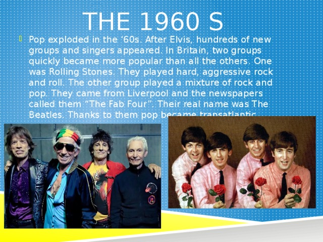 The 1960  s Pop exploded in the ‘60s. After Elvis, hundreds of new groups and singers appeared. In Britain, two groups quickly became more popular than all the others. One was Rolling Stones. They played hard, aggressive rock and roll. The other group played a mixture of rock and pop. They came from Liverpool and the newspapers called them “The Fab Four”. Their real name was The Beatles. Thanks to them pop became transatlantic. 