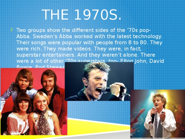 The 1970s. Two groups show the different sides of the ‘70s pop- Abba. Sweden’s Abba worked with the latest technology. Their songs were popular with people from 8 to 80. They were rich. They made videos. They were, in fact, superstar entertainers. And they weren’t alone. There were a lot of other ‘70s superstars, too- Elton John, David Bowie, Rod Stewart and, of course, Queen. 