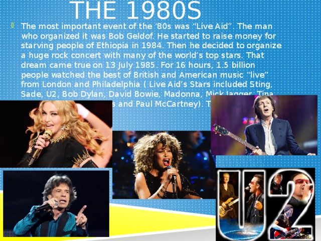  The 1980s The most important event of the ‘80s was “Live Aid”. The man who organized it was Bob Geldof. He started to raise money for starving people of Ethiopia in 1984. Then he decided to organize a huge rock concert with many of the world’s top stars. That dream came true on 13 July 1985. For 16 hours, 1.5 billion people watched the best of British and American music “live” from London and Philadelphia ( Live Aid’s Stars included Sting, Sade, U2, Bob Dylan, David Bowie, Madonna, Mick Jagger, Tina Turner, The Beach Boys and Paul McCartney). They were the stars of the ‘80s. 