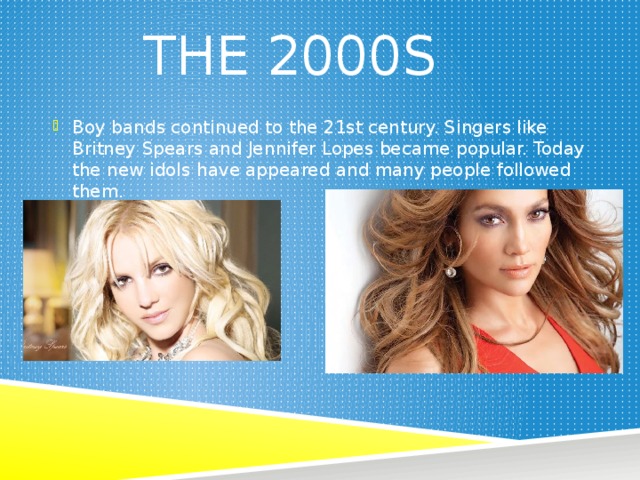 The 2000s Boy bands continued to the 21st century. Singers like Britney Spears and Jennifer Lopes became popular. Today the new idols have appeared and many people followed them. 