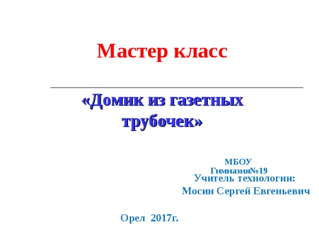 Мастер класс  «Домик из газетных трубочек» МБОУ  Гимназия№19  Учитель технологии:  Мосин Сергей Евгеньевич Орел 2017г. 
