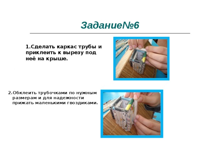 Задание№6 1.Сделать каркас трубы и приклеить к вырезу под неё на крыше.  2.Обклеить трубочками по нужным размерам и для надежности прижать маленькими гвоздиками. 