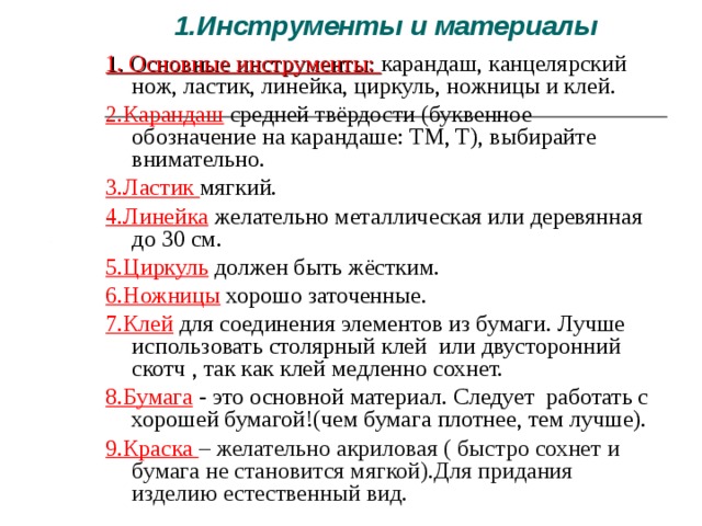 1.Инструменты и материалы 1. Основные инструменты: карандаш, канцелярский нож, ластик, линейка, циркуль, ножницы и клей. 2.Карандаш  средней твёрдости (буквенное обозначение на карандаше: ТМ, T), выбирайте внимательно. 3.Ластик мягкий. 4.Линейка желательно металлическая или деревянная до 30 см. 5.Циркуль должен быть жёстким. 6.Ножницы хорошо заточенные. 7.Клей для соединения элементов из бумаги. Лучше использовать столярный клей или двусторонний скотч , так как клей медленно сохнет. 8.Бумага - это основной материал. Следует работать с хорошей бумагой!(чем бумага плотнее, тем лучше). 9 .Краска – желательно акриловая ( быстро сохнет и бумага не становится мягкой).Для придания изделию естественный вид. 
