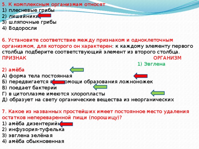 5. К комплексным организмам относят 1) плесневые грибы 2) лишайники 3) шляпочные грибы 4) Водоросли 6. Установите соответствие между признаком и одноклеточным организмом, для которого он характерен : к каждому элементу первого столбца подберите соответствующий элемент из второго столбца. ПРИЗНАК ОРГАНИЗМ  1) Эвглена 2) амёба А) форма тела постоянная Б) передвигается при помощи образования ложноножек В) поедает бактерии Г) в цитоплазме имеются хлоропласты Д) образует на свету органические вещества из неорганических 7. Какое из названных простейших имеет постоянное место удаления остатков непереваренной пищи (порошицу)? 1) амёба дизентерийная 2) инфузория-туфелька 3) эвглена зелёная 4) амёба обыкновенная 