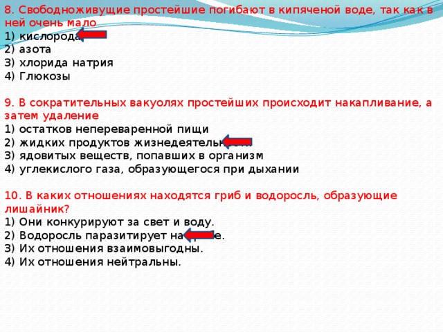 8. Свободноживущие простейшие погибают в кипяченой воде, так как в ней очень мало 1) кислорода 2) азота 3) хлорида натрия 4) Глюкозы 9. В сократительных вакуолях простейших происходит накапливание, а затем удаление 1) остатков непереваренной пищи 2) жидких продуктов жизнедеятельности 3) ядовитых веществ, попавших в организм 4) углекислого газа, образующегося при дыхании 10. В каких отношениях находятся гриб и водоросль, образующие лишайник? 1) Они конкурируют за свет и воду. 2) Водоросль паразитирует на грибе. 3) Их отношения взаимовыгодны. 4) Их отношения нейтральны. 