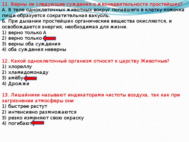 11. Верны ли следующие суждения о жизнедеятельности простейших? А. В теле одноклеточных животных вокруг попавшего в клетку комочка пищи образуется сократительная вакуоль. Б. При дыхании простейших органические вещества окисляются, и освобождается энергия, необходимая для жизни. 1) верно только А 2) верно только Б 3) верны оба суждения 4) оба суждения неверны 12. Какой одноклеточный организм относят к царству Животные? 1) хлореллу 2) хламидомонаду 3) амёбу 4) Дрожжи 13. Лишайники называют индикаторами чистоты воздуха, так как при загрязнении атмосферы они 1) быстрее растут 2) интенсивно размножаются 3) резко изменяют свою окраску 4) погибают 