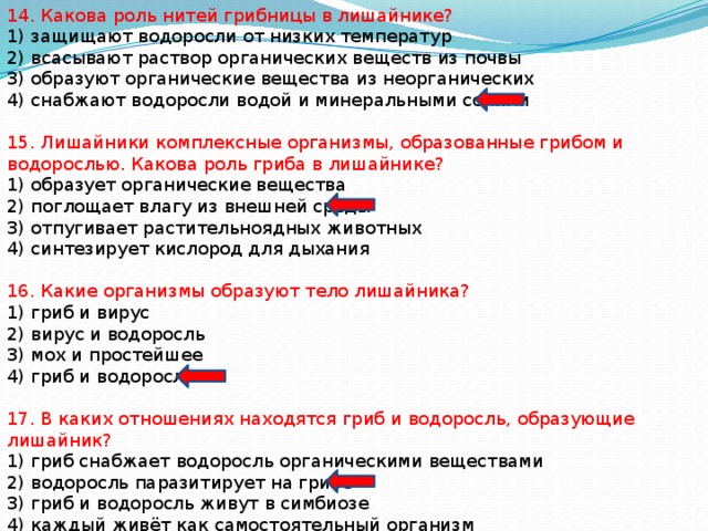 14. Какова роль нитей грибницы в лишайнике? 1) защищают водоросли от низких температур 2) всасывают раствор органических веществ из почвы 3) образуют органические вещества из неорганических 4) снабжают водоросли водой и минеральными солями 15. Лишайники комплексные организмы, образованные грибом и водорослью. Какова роль гриба в лишайнике? 1) образует органические вещества 2) поглощает влагу из внешней среды 3) отпугивает растительноядных животных 4) синтезирует кислород для дыхания 16. Какие организмы образуют тело лишайника? 1) гриб и вирус 2) вирус и водоросль 3) мох и простейшее 4) гриб и водоросль 17. В каких отношениях находятся гриб и водоросль, образующие лишайник? 1) гриб снабжает водоросль органическими веществами 2) водоросль паразитирует на грибе 3) гриб и водоросль живут в симбиозе 4) каждый живёт как самостоятельный организм 