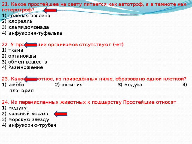 21. Какое простейшее на свету питается как автотроф, а в темноте как гетеротроф? 1) зелёная эвглена 2) хлорелла 3) хламидомонада 4) инфузория-туфелька 22. У простейших организмов отсутствуют (-ет) 1) ткани 2) органоиды 3) обмен веществ 4) Размножение 23. Какое животное, из приведённых ниже, образовано одной клеткой? амёба 2) актиния 3) медуза 4) планария 24. Из перечисленных животных к подцарству Простейшие относят 1) медузу 2) красный коралл 3) морскую звезду 4) инфузорию-трубач 