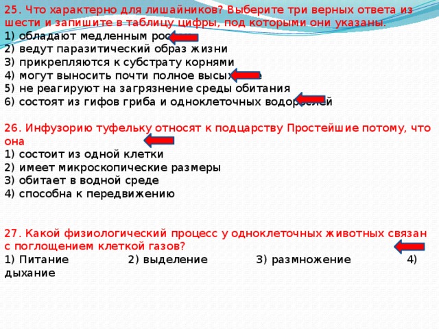 25. Что характерно для лишайников? Выберите три верных ответа из шести и запишите в таблицу цифры, под которыми они указаны. 1) обладают медленным ростом 2) ведут паразитический образ жизни 3) прикрепляются к субстрату корнями 4) могут выносить почти полное высыхание 5) не реагируют на загрязнение среды обитания 6) состоят из гифов гриба и одноклеточных водорослей 26. Инфузорию туфельку относят к подцарству Простейшие потому, что она 1) состоит из одной клетки 2) имеет микроскопические размеры 3) обитает в водной среде 4) способна к передвижению 27. Какой физиологический процесс у одноклеточных животных связан с поглощением клеткой газов? 1) Питание 2) выделение 3) размножение 4) дыхание 