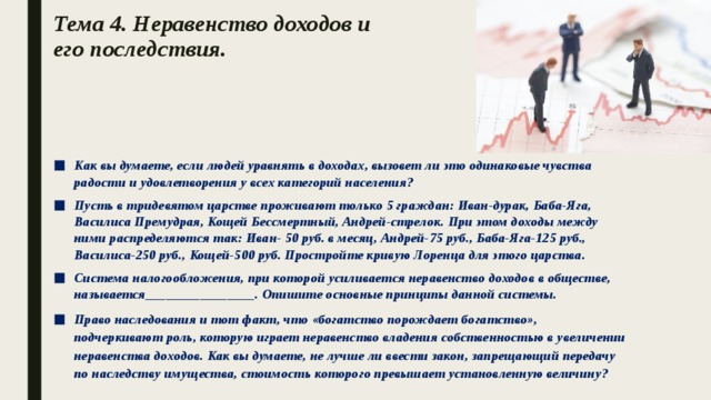 Тема 4. Неравенство доходов и  его последствия.   Как вы думаете, если людей уравнять в доходах, вызовет ли это одинаковые чувства радости и удовлетворения у всех категорий населения? Пусть в тридевятом царстве проживают только 5 граждан: Иван-дурак, Баба-Яга, Василиса Премудрая, Кощей Бессмертный, Андрей-стрелок. При этом доходы между ними распределяются так: Иван- 50 руб. в месяц, Андрей-75 руб., Баба-Яга-125 руб., Василиса-250 руб., Кощей-500 руб. Простройте кривую Лоренца для этого царства. Система налогообложения, при которой усиливается неравенство доходов в обществе, называется________________. Опишите основные принципы данной системы. Право наследования и тот факт, что «богатство порождает богатство», подчеркивают роль, которую играет неравенство владения собственностью в увеличении неравенства доходов. Как вы думаете, не лучше ли ввести закон, запрещающий передачу по наследству имущества, стоимость которого превышает установленную величину? 
