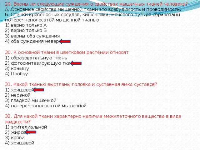 29. Верны ли следующие суждения о свойствах мышечных тканей человека? А. Основные свойства мышечной ткани это возбудимость и проводимость. Б. Стенки кровеносных сосудов, кишечника, мочевого пузыря образованы поперечнополосатой мышечной тканью. 1) верно только А 2) верно только Б 3) верны оба суждения 4) оба суждения неверны 30. К основной ткани в цветковом растении относят 1) образовательную ткань 2) фотосинтезирующую ткань 3) кожицу 4) Пробку 31. Какой тканью выстланы головка и суставная ямка суставов? 1) хрящевой 2) нервной 3) гладкой мышечной 4) поперечнополосатой мышечной 32. Для какой ткани характерно наличие межклеточного вещества в виде жидкости? 1) эпителиальной 2) жировой 3) крови 4) хрящевой 