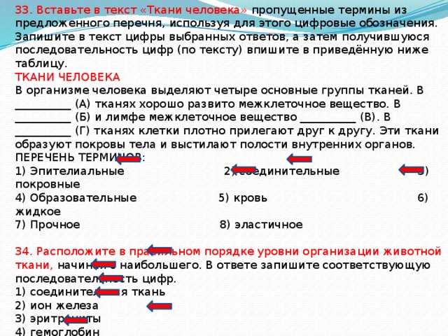 33. Вставьте в текст «Ткани человека» пропущенные термины из предложенного перечня, используя для этого цифровые обозначения. Запишите в текст цифры выбранных ответов, а затем получившуюся последовательность цифр (по тексту) впишите в приведённую ниже таблицу. ТКАНИ ЧЕЛОВЕКА В организме человека выделяют четыре основные группы тканей. В __________ (А) тканях хорошо развито межклеточное вещество. В __________ (Б) и лимфе межклеточное вещество __________ (В). В __________ (Г) тканях клетки плотно прилегают друг к другу. Эти ткани образуют покровы тела и выстилают полости внутренних органов. ПЕРЕЧЕНЬ ТЕРМИНОВ: 1) Эпителиальные 2) соединительные 3) покровные 4) Образовательные 5) кровь 6) жидкое 7) Прочное 8) эластичное 34. Расположите в правильном порядке уровни организации животной ткани, начиная с наибольшего. В ответе запишите соответствующую последовательность цифр. 1) соединительная ткань 2) ион железа 3) эритроциты 4) гемоглобин 5) форменные элементы 6) кровь 
