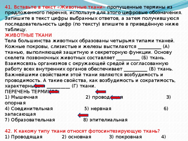 41. Вставьте в текст «Животные ткани» пропущенные термины из предложенного перечня, используя для этого цифровые обозначения. Запишите в текст цифры выбранных ответов, а затем получившуюся последовательность цифр (по тексту) впишите в приведённую ниже таблицу. ЖИВОТНЫЕ ТКАНИ Тела большинства животных образованы четырьмя типами тканей. Кожные покровы, слизистые и железы выстилаются __________ (А) тканью, выполняющей защитную и секреторную функции. Основу скелета позвоночных животных составляет __________ (Б) ткань. Взаимосвязь организмов с окружающей средой и согласованную работу всех внутренних органов обеспечивает __________ (В) ткань. Важнейшими свойствами этой ткани являются возбудимость и проводимость. А такие свойства, как возбудимость и сократимость, характерны для __________ (Г) ткани. ПЕРЕЧЕНЬ ТЕРМИНОВ: 1) Мышечная 2) проводящая 3) опорная 4) Соединительная 5) нервная 6) запасающая 7) Образовательная 8) эпителиальная 42. К какому типу ткани относят фотосинтезирующую ткань? 1) Проводящая 2) основная 3) покровная 4) механическая 