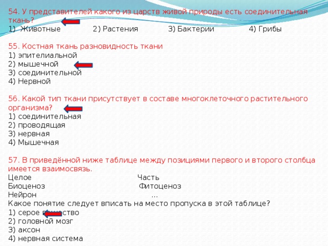 54. У представителей какого из царств живой природы есть соединительная ткань? Животные 2) Растения 3) Бактерии 4) Грибы 55. Костная ткань разновидность ткани 1) эпителиальной 2) мышечной 3) соединительной 4) Нервной 56. Какой тип ткани присутствует в составе многоклеточного растительного организма? 1) соединительная 2) проводящая 3) нервная 4) Мышечная 57. В приведённой ниже таблице между позициями первого и второго столбца имеется взаимосвязь. Целое Часть Биоценоз Фитоценоз Нейрон … Какое понятие следует вписать на место пропуска в этой таблице? 1) серое вещество 2) головной мозг 3) аксон 4) нервная система 