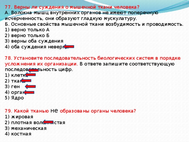 77. Верны ли суждения о мышечной ткани человека? А. Волокна мышц внутренних органов не имеют поперечную исчерченность, они образуют гладкую мускулатуру. Б. Основные свойства мышечной ткани возбудимость и проводимость. 1) верно только А 2) верно только Б 3) верны оба суждения 4) оба суждения неверны 78. Установите последовательность биологических систем в порядке усложнения их организации. В ответе запишите соответствующую последовательность цифр. 1) клетка 2) ткань 3) ген 4) орган 5) Ядро 79. Какой тканью не образованы органы человека? 1) жировая 2) плотная волокнистая 3) механическая 4) костная 