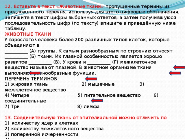 12. Вставьте в текст «Животные ткани» пропущенные термины из предложенного перечня, используя для этого цифровые обозначения. Запишите в текст цифры выбранных ответов, а затем получившуюся последовательность цифр (по тексту) впишите в приведённую ниже таблицу. ЖИВОТНЫЕ ТКАНИ У взрослого человека более 200 различных типов клеток, которые объединяют в __________ (А) группы. К самым разнообразным по строению относят __________ (Б) ткани. Их главной особенностью является хорошо развитое __________ (В). У крови и __________ (Г) межклеточное вещество называют плазмой. В животном организме ткани выполняют разнообразные функции. ПЕРЕЧЕНЬ ТЕРМИНОВ: 1) жировая ткань 2) мышечные 3) межклеточное вещество 4) Четыре 5) питательное вещество 6) соединительные 7) Три 8) лимфа 13. Соединительную ткань от эпителиальной можно отличить по количеству ядер в клетках 2) количеству межклеточного вещества 3) поперечной исчерченности 4) размерам клеток 