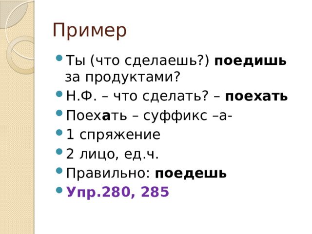 Пример Ты (что сделаешь?) поедишь за продуктами? Н.Ф. – что сделать? – поехать Поех а ть – суффикс –а- 1 спряжение 2 лицо, ед.ч. Правильно: поедешь Упр.280, 285 