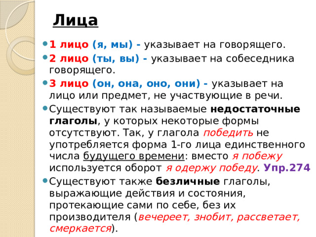 Лица   1 лицо (я, мы) - указывает на говорящего. 2 лицо (ты, вы) - указывает на собеседника говорящего. 3 лицо (он, она, оно, они) - указывает на лицо или предмет, не участвующие в речи. Существуют так называемые недостаточные глаголы , у которых некоторые формы отсутствуют. Так, у глагола победить не употребляется форма 1-го лица единственного числа будущего времени : вместо я побежу  используется оборот я одержу победу . Упр.274 Существуют также безличные глаголы, выражающие действия и состояния, протекающие сами по себе, без их производителя ( вечереет, знобит, рассветает, смеркается ). 