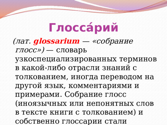 Глосса́рий  (лат. glossarium — «собрание глосс») — словарь узкоспециализированных терминов в какой-либо отрасли знаний с толкованием, иногда переводом на другой язык, комментариями и примерами. Собрание глосс (иноязычных или непонятных слов в тексте книги с толкованием) и собственно глоссарии стали предшественниками словаря. 