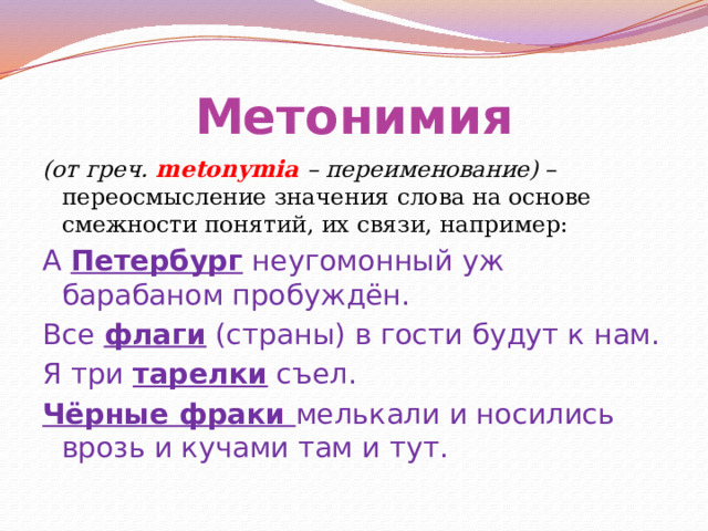 Метонимия (от греч. metonymia – переименование) – переосмысление значения слова на основе смежности понятий, их связи, например: А Петербург неугомонный уж барабаном пробуждён. Все флаги (страны) в гости будут к нам. Я три тарелки съел. Чёрные фраки мелькали и носились врозь и кучами там и тут. 