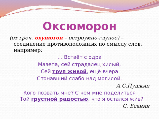 Оксюморон (от греч. oxymoron – остроумно-глупое) – соединение противоположных по смыслу слов, например: … Встаёт с одра Мазепа, сей страдалец хилый, Сей труп живой , ещё вчера Стонавший слабо над могилой. А.С.Пушкин Кого позвать мне? С кем мне поделиться  Той грустной радостью , что я остался жив? С. Есенин 