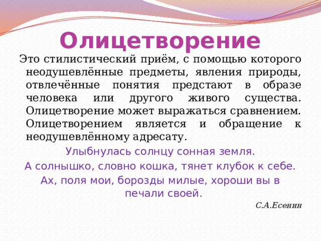 Олицетворение Это стилистический приём, с помощью которого неодушевлённые предметы, явления природы, отвлечённые понятия предстают в образе человека или другого живого существа. Олицетворение может выражаться сравнением. Олицетворением является и обращение к неодушевлённому адресату. Улыбнулась солнцу сонная земля. А солнышко, словно кошка, тянет клубок к себе. Ах, поля мои, борозды милые, хороши вы в печали своей. С.А.Есенин  
