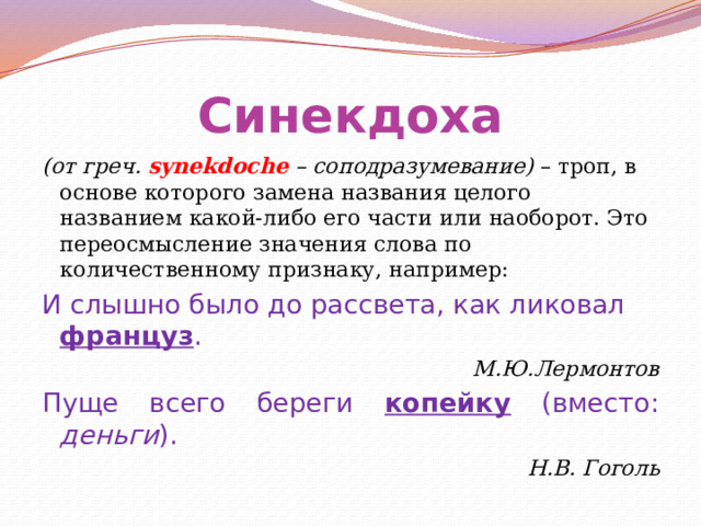 Синекдоха (от греч. synekdoche – соподразумевание) – троп, в основе которого замена названия целого названием какой-либо его части или наоборот. Это переосмысление значения слова по количественному признаку, например: И слышно было до рассвета, как ликовал француз . М.Ю.Лермонтов Пуще всего береги копейку (вместо: деньги ). Н.В. Гоголь 