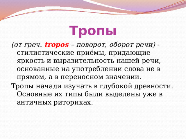 Тропы (от греч. tropos – поворот, оборот речи) - стилистические приёмы, придающие яркость и выразительность нашей речи, основанные на употреблении слова не в прямом, а в переносном значении. Тропы начали изучать в глубокой древности. Основные их типы были выделены уже в античных риториках. 