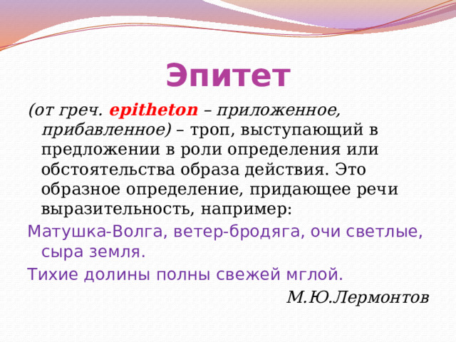 Эпитет (от греч. epitheton – приложенное, прибавленное) – троп, выступающий в предложении в роли определения или обстоятельства образа действия. Это образное определение, придающее речи выразительность, например: Матушка-Волга, ветер-бродяга, очи светлые, сыра земля. Тихие долины полны свежей мглой. М.Ю.Лермонтов 